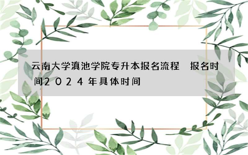 云南大学滇池学院专升本报名流程 报名时间2024年具体时间